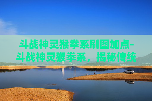 斗战神灵猴拳系刷图加点-斗战神灵猴拳系，揭秘传统武术中的神秘力量