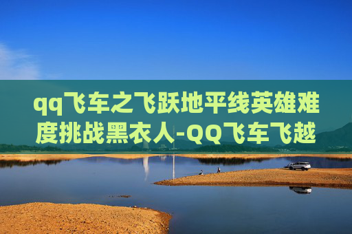 qq飞车之飞跃地平线英雄难度挑战黑衣人-QQ飞车飞越地平线奖励大揭秘，如何最大化你的游戏收益？