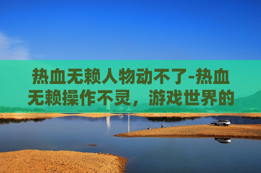 热血无赖人物动不了-热血无赖操作不灵，游戏世界的挫败与反思