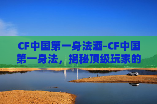 CF中国第一身法酒-CF中国第一身法，揭秘顶级玩家的战术与技巧