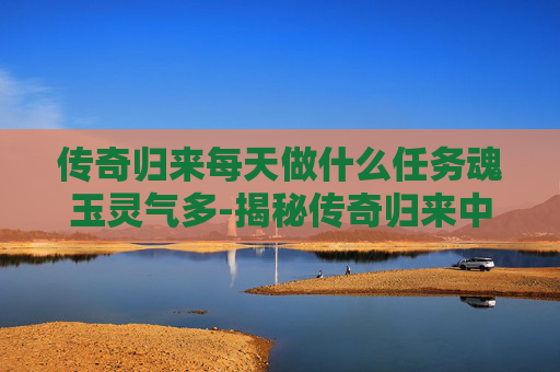 传奇归来每天做什么任务魂玉灵气多-揭秘传奇归来中的魂玉之谜