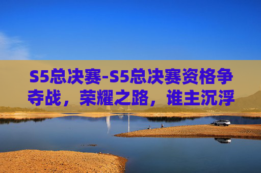 S5总决赛-S5总决赛资格争夺战，荣耀之路，谁主沉浮？