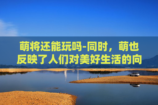 萌将还能玩吗-同时，萌也反映了人们对美好生活的向往和追求。在这个快节奏的时代，人们越来越渴望找到一份宁静和放松。而萌的存在，恰好满足了这种需求。它以其独特的魅力，让人们在繁忙的生活中找到一丝慰藉和安慰