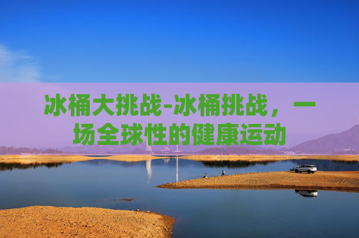 冰桶大挑战-冰桶挑战，一场全球性的健康运动