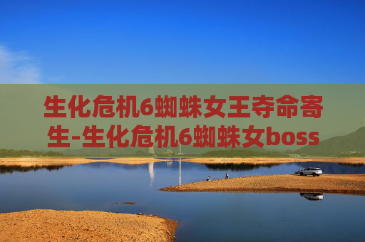 生化危机6蜘蛛女王夺命寄生-生化危机6蜘蛛女boss的深度解析与战斗策略