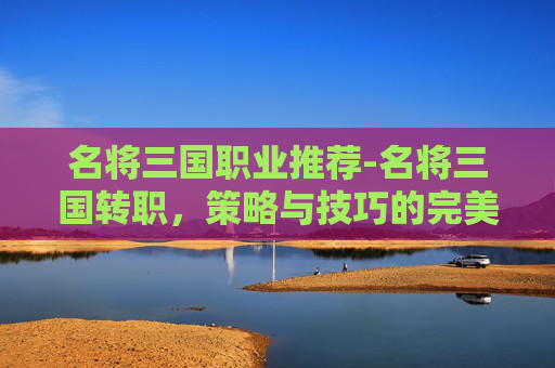 名将三国职业推荐-名将三国转职，策略与技巧的完美结合