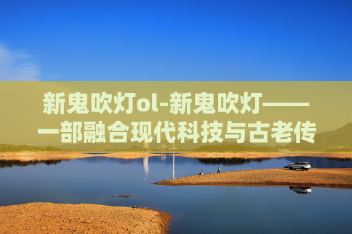 新鬼吹灯ol-新鬼吹灯——一部融合现代科技与古老传说的冒险之旅