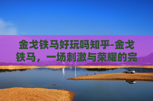 金戈铁马好玩吗知乎-金戈铁马,一场刺激与荣耀的完美结合 金戈铁马好玩吗知乎-金戈铁马,一场刺激与荣耀的完美结合