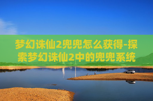 梦幻诛仙2兜兜怎么获得-探索梦幻诛仙2中的兜兜系统——一个隐藏的宝藏