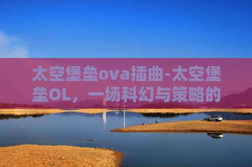 太空堡垒ova插曲-太空堡垒OL，一场科幻与策略的完美融合