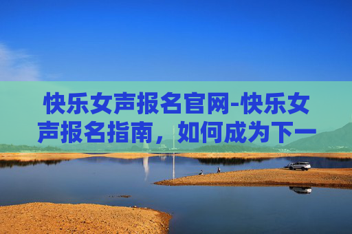 快乐女声报名官网-快乐女声报名指南，如何成为下一个流行音乐的焦点？