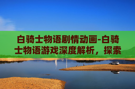 白骑士物语剧情动画-白骑士物语游戏深度解析，探索其魅力与挑战