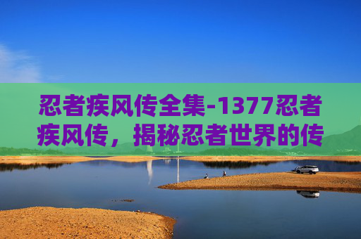 忍者疾风传全集-1377忍者疾风传，揭秘忍者世界的传奇故事