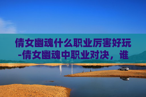 倩女幽魂什么职业厉害好玩-倩女幽魂中职业对决，谁才是玩家的终极选择？