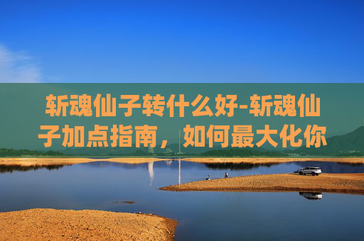 斩魂仙子转什么好-斩魂仙子加点指南，如何最大化你的战斗力