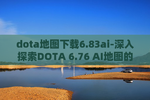 dota地图下载6.83ai-深入探索DOTA 6.76 AI地图的奥秘