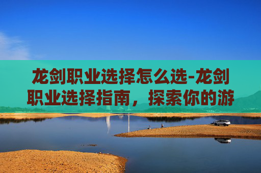 龙剑职业选择怎么选-龙剑职业选择指南，探索你的游戏之路