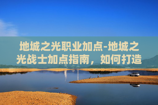 地城之光职业加点-地城之光战士加点指南，如何打造你的专属战斗阵容