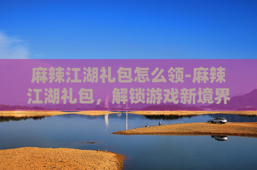 麻辣江湖礼包怎么领-麻辣江湖礼包,解锁游戏新境界的神秘宝藏 麻辣江湖礼包怎么领-麻辣江湖礼包,解锁游戏新境界的神秘宝藏