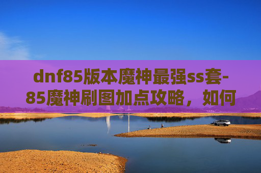 dnf85版本魔神最强ss套-85魔神刷图加点攻略，如何高效利用技能与装备