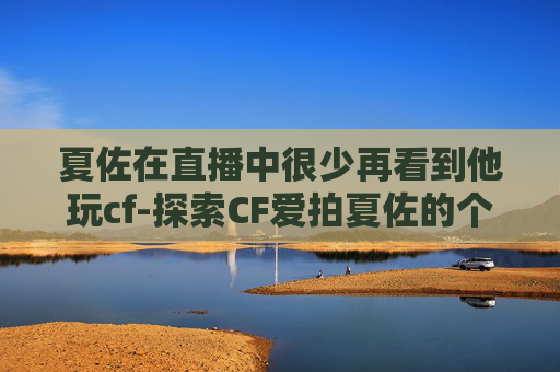 夏佐在直播中很少再看到他玩cf-探索CF爱拍夏佐的个人空间，一个游戏爱好者的深度剖析