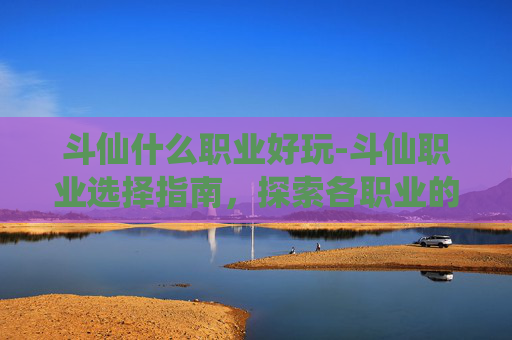 斗仙什么职业好玩-斗仙职业选择指南，探索各职业的优劣与适应策略
