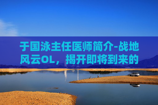 于国泳主任医师简介-战地风云OL，揭开即将到来的开服序幕
