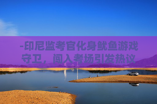 -印尼监考官化身鱿鱼游戏守卫，闯入考场引发热议