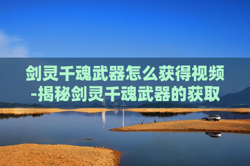 剑灵千魂武器怎么获得视频-揭秘剑灵千魂武器的获取之路
