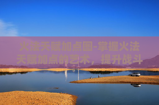 火法天赋加点图-掌握火法天赋加点的艺术，提升战斗效率与策略深度