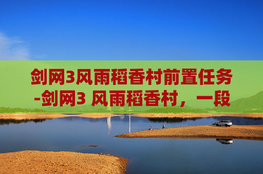 剑网3风雨稻香村前置任务-剑网3 风雨稻香村，一段江湖往事，一场梦回稻香