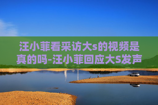 汪小菲看采访大s的视频是真的吗-汪小菲回应大S发声，家庭风波背后的真相与和解之路