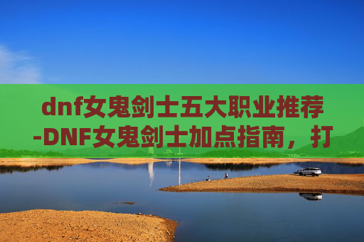 dnf女鬼剑士五大职业推荐-DNF女鬼剑士加点指南，打造你的专属战斗风格