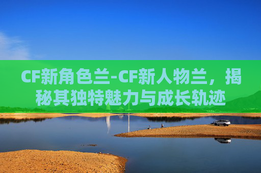 CF新角色兰-CF新人物兰，揭秘其独特魅力与成长轨迹
