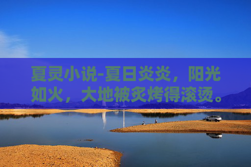 夏灵小说-夏日炎炎，阳光如火，大地被炙烤得滚烫。在这样的季节里，有一种清凉的力量在悄悄流淌，它来自大自然的馈赠，是夏季特有的清新与生机。这种力量，就是清夏灵均，一种让人心旷神怡、精神焕发的美好体验