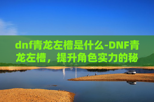 dnf青龙左槽是什么-DNF青龙左槽，提升角色实力的秘密武器