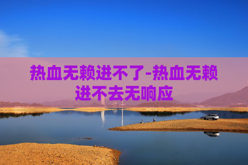 热血无赖进不了-热血无赖进不去无响应 热血无赖进不了-热血无赖进不去无响应