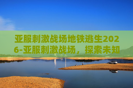亚服刺激战场地铁逃生2026-亚服刺激战场，探索未知的战场，体验不一样的游戏乐趣