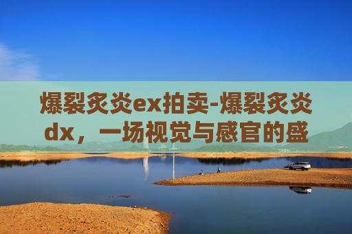 爆裂炙炎ex拍卖-爆裂炙炎dx，一场视觉与感官的盛宴