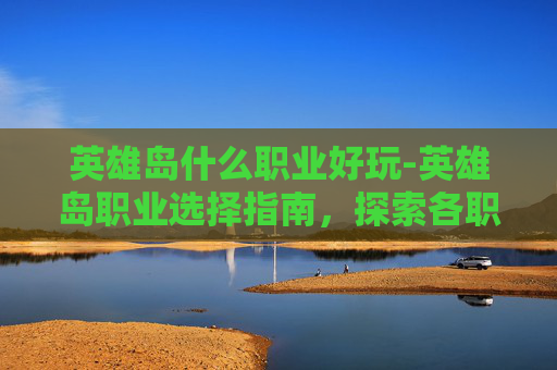 英雄岛什么职业好玩-英雄岛职业选择指南，探索各职业的独特魅力与实战优势