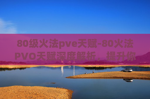 80级火法pve天赋-80火法PVO天赋深度解析，提升你的火焰掌控能力