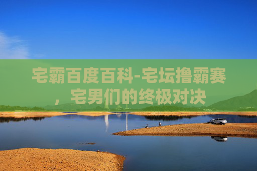 宅霸百度百科-宅坛撸霸赛，宅男们的终极对决