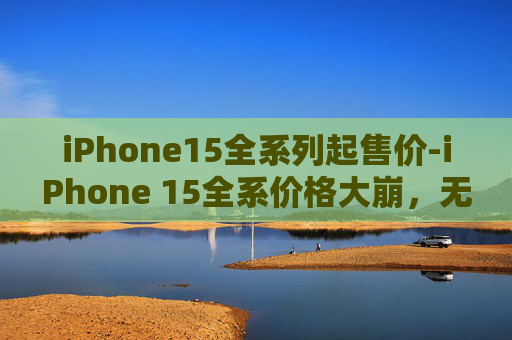 iPhone15全系列起售价-iPhone 15全系价格大崩，无需抢购！