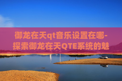 御龙在天qt音乐设置在哪-探索御龙在天QTE系统的魅力与挑战