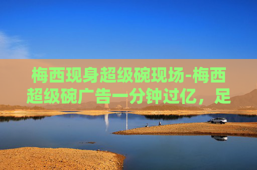 梅西现身超级碗现场-梅西超级碗广告一分钟过亿，足球巨星的魅力无人能挡