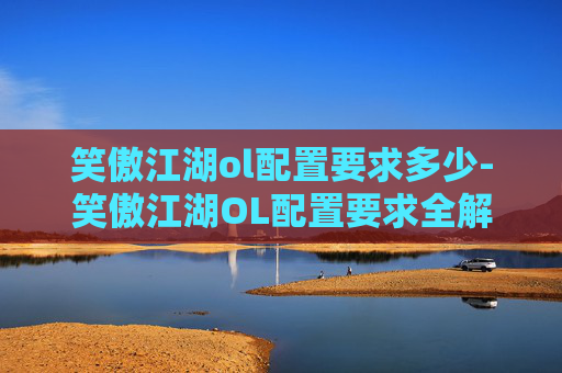 笑傲江湖ol配置要求多少-笑傲江湖OL配置要求全解析