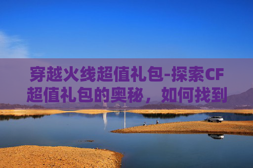 穿越火线超值礼包-探索CF超值礼包的奥秘，如何找到最划算的购买途径？
