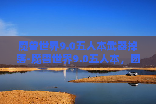 魔兽世界9.0五人本武器掉落-魔兽世界9.0五人本，团队协作与策略的巅峰对决