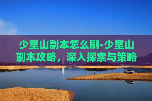 少室山副本怎么刷-少室山副本攻略,深入探索与策略指南 少室山副本怎么刷-少室山副本攻略,深入探索与策略指南