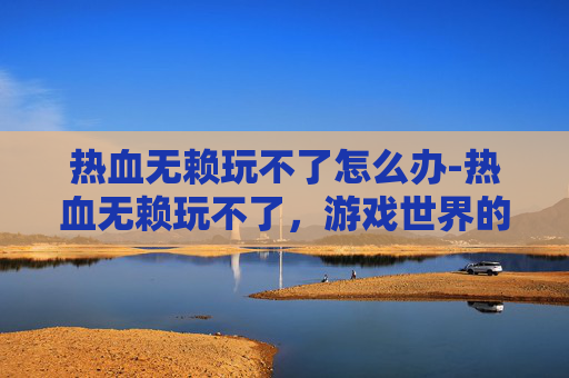 热血无赖玩不了怎么办-热血无赖玩不了,游戏世界的无奈与挑战 热血无赖玩不了怎么办-热血无赖玩不了,游戏世界的无奈与挑战